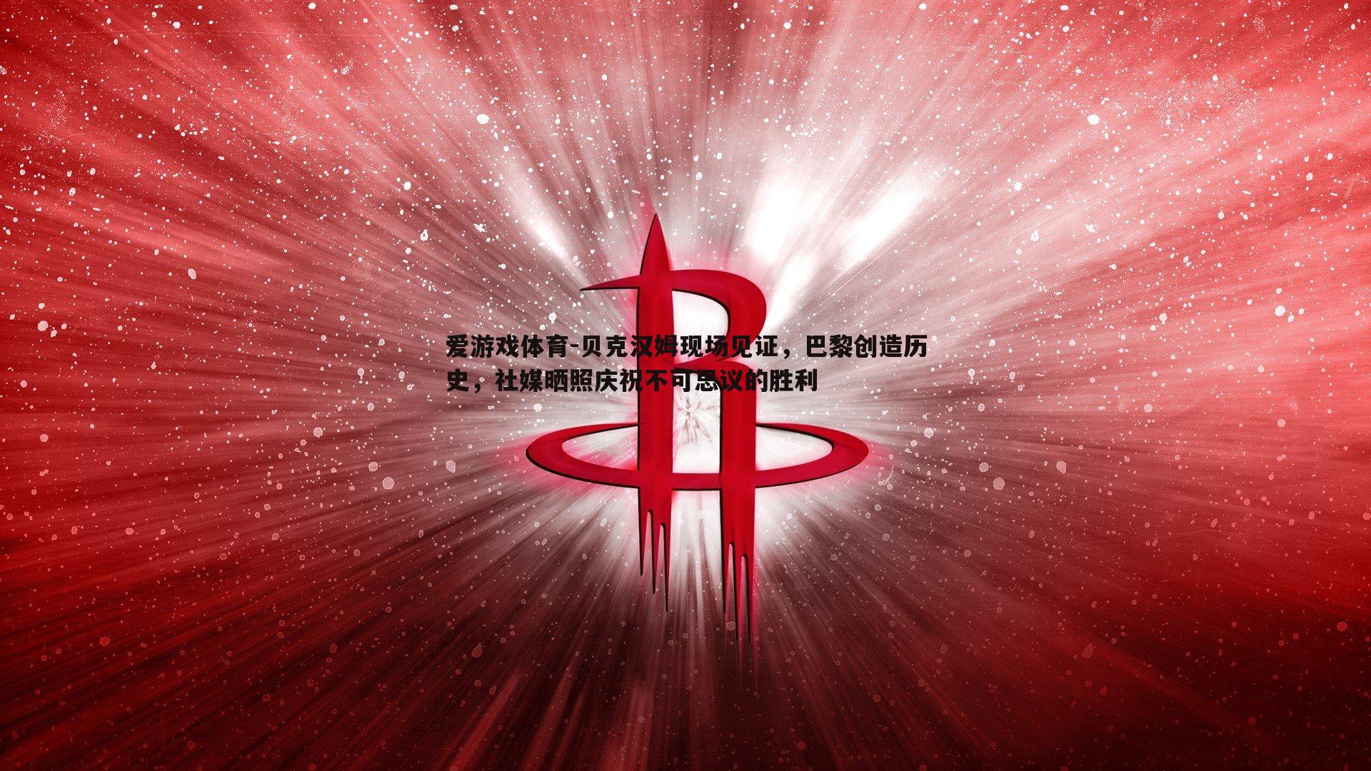 爱游戏体育-贝克汉姆现场见证，巴黎创造历史，社媒晒照庆祝不可思议的胜利